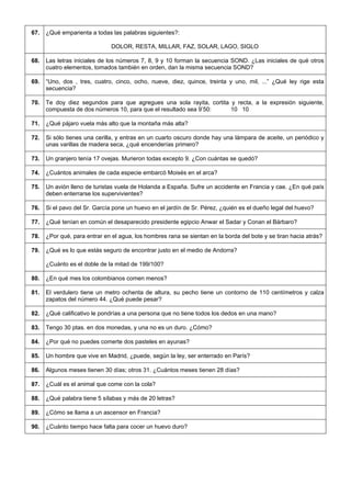 67. 
¿Qué emparienta a todas las palabras siguientes?: 
DOLOR, RESTA, MILLAR, FAZ, SOLAR, LAGO, SIGLO 
68. 
Las letras iniciales de los números 7, 8, 9 y 10 forman la secuencia SOND. ¿Las iniciales de qué otros cuatro elementos, tomados también en orden, dan la misma secuencia SOND? 
69. 
“Uno, dos , tres, cuatro, cinco, ocho, nueve, diez, quince, treinta y uno, mil, ...” ¿Qué ley rige esta secuencia? 
70. 
Te doy diez segundos para que agregues una sola rayita, cortita y recta, a la expresión siguiente, compuesta de dos números 10, para que el resultado sea 9’50: 10 10 
71. 
¿Qué pájaro vuela más alto que la montaña más alta? 
72. 
Si sólo tienes una cerilla, y entras en un cuarto oscuro donde hay una lámpara de aceite, un periódico y unas varillas de madera seca, ¿qué encenderías primero? 
73. 
Un granjero tenía 17 ovejas. Murieron todas excepto 9. ¿Con cuántas se quedó? 
74. 
¿Cuántos animales de cada especie embarcó Moisés en el arca? 
75. 
Un avión lleno de turistas vuela de Holanda a España. Sufre un accidente en Francia y cae. ¿En qué país deben enterrarse los supervivientes? 
76. 
Si el pavo del Sr. García pone un huevo en el jardín de Sr. Pérez, ¿quién es el dueño legal del huevo? 
77. 
¿Qué tenían en común el desaparecido presidente egipcio Anwar el Sadar y Conan el Bárbaro? 
78. 
¿Por qué, para entrar en el agua, los hombres rana se sientan en la borda del bote y se tiran hacia atrás? 
79. 
¿Qué es lo que estás seguro de encontrar justo en el medio de Andorra? 
¿Cuánto es el doble de la mitad de 199/100? 
80. 
¿En qué mes los colombianos comen menos? 
81. 
El verdulero tiene un metro ochenta de altura, su pecho tiene un contorno de 110 centímetros y calza zapatos del número 44. ¿Qué puede pesar? 
82. 
¿Qué calificativo le pondrías a una persona que no tiene todos los dedos en una mano? 
83. 
Tengo 30 ptas. en dos monedas, y una no es un duro. ¿Cómo? 
84. 
¿Por qué no puedes comerte dos pasteles en ayunas? 
85. 
Un hombre que vive en Madrid, ¿puede, según la ley, ser enterrado en París? 
86. 
Algunos meses tienen 30 días; otros 31. ¿Cuántos meses tienen 28 días? 
87. 
¿Cuál es el animal que come con la cola? 
88. 
¿Qué palabra tiene 5 sílabas y más de 20 letras? 
89. 
¿Cómo se llama a un ascensor en Francia? 
90. 
¿Cuánto tiempo hace falta para cocer un huevo duro?  