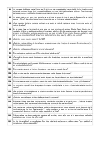 91. 
Un tren sale de Madrid hacia Vigo a las 17:30 horas con una velocidad media de 80 Km/h. Una hora más tarde sale otro tren desde Vigo, con destino Madrid, con una velocidad media de 95 Km/h. Cuando ambos trenes se crucen, ¿cuál de los dos se encuentra más cerca de Vigo? 
92. 
Un sujeto cae en un pozo muy estrecho y se ahoga, a pesar de que el agua le llegaba sólo a media pierna. ¿Cómo? (La estrechez del pozo no permite que la víctima se hallase tumbada.) 
93. 
¿Qué cantidad de tierra contiene un hoyo en el suelo, si mide 2 metros de largo, 1 metro de ancho y 3 metros de altura? 
94. 
En el oeste hay un ferrocarril de una sola vía que atraviesa el Antiguo Monte Calvo. Dentro de la montaña, el túnel es suficientemente ancho para un solo tren. Un día, exactamente a las dos, dos trenes entraron en el túnel en sentidos opuestos, uno por cada entrada. Cinco minutos después, cada tren salió por la boca opuesta del túnel. Ninguno de los trenes tenía daño alguno. ¿Cómo fue posible? 
95. 
¿Cuántas veces puedes restar 37 de 120? 
96. 
¿Cuántos metros cúbicos de tierra hay en un agujero que mide 4 metros de largo por 3 metros de ancho y 5 metros de profundidad? 
97. 
¿Cuántas bolitas es posible poner en una bolsa vacía? 
98. 
Si un pato viene nadando por el Nilo, ¿de dónde habrá venido? 
99. 
¿Por cuánto tiempo puede funcionar un viejo reloj de péndulo con cuerda para siete días si no se le da cuerda? 
100. 
Si una tonelada de carbón cuesta 30 dólares y una tonelada de coque cuesta 25 dólares, ¿cuánto viene a ser una tonelada de leña? 
101. 
Si un granjero levante el trigo en clima seco, ¿qué levanta cuando llueve? 
102. 
¿Qué es más grande, seis docenas de docenas o media docena de docenas? 
103. 
¿Cómo podría resultar severamente herido alguien que fuera golpeado con algunos tomates? 
104. 
Si comenzase a cavar un agujero a través del centro de la tierra desde Houston, Texas, ¿dónde saldría? 
105. 
Un toro padre bebe 40 litros de agua por hora y un toro hijo bebe 16 litros. ¿Cuántos litros beberá un toro madre? 
106. 
¿Es probable o improbable que el próximo campeón de tenis de los Estados Unidos tenga más brazos que el número promedio? 
107. 
¿Cuántos surcos hay en el disco de larga duración promedio? 
108. 
El granjero Giles tiene tres cerdos negros, tres cerdos marrones y un cerdo rosa. ¿Cuántos de estos cerdos pueden decir que son del mismo color que otro cerdo del granjero Giles? 
109. 
Una cuerda que cuelga por la borda de un barco tiene nudos con pesas situados a una distancia de 30 centímetros uno del otro. Exactamente 11 nudos quedan a la vista por encima del nivel del agua. Si la marea sube 2,4 metros, ¿cuántos nudos quedarán a la vista? 
110. 
Si te agradara ese lugar preferirías quedarte allí un día y no un año, pero si lo aborrecieras preferirías quedarte un año y no un día. ¿Por qué? 
111. 
Un día Kerry celebró su cumpleaños. Dos días más tarde su hermano mellizo mayor, Terry, celebró su cumpleaños. ¿Cómo es posible?  