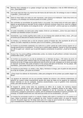 112. 
Mientras Harry trabajaba en su garaje consiguió que algo se desplazara a más de 4800 kilómetros por hora. ¿Qué diablos era? 
113. 
Una mujer parió dos hijos a la misma hora del mismo día del mismo año. Sin embargo no eran ni mellizos ni gemelos. ¿Cómo pudo ser? 
114. 
Sobre la mesa había una cesta con seis manzanas y seis chicas en la habitación. Cada chica tomó una manzana, y sin embargo una manzana quedó en la cesta. ¿Cómo? 
115. 
Dos centinelas se encontraban de guardia frente a una puerta. Uno miraba hacía el norte para vigilar si alguien se aproximaba por ese lado; el otro miraba en dirección contraria, hacia el sur, para ver si alguien lo hacía por allí. De repente uno le preguntó al otro: “¿Por qué sonríes?” ¿Cómo supo que su compañero sonreía? 
116. 
Un sordo necesitaba una sierra para cortar madera. Entró en una ferretería. ¿Cómo hizo para indicar al vendedor que deseaba comprar una sierra? 
117. 
Groenlandia, cuyo nombre significa tierra verde, es una inmensa isla cubierta de hielo y nieve. ¿Por qué el hombre que la descubrió la bautizó entonces con ese nombre? 
118. 
Un hombre y su hermana iban un día de compras cuando el hombre dijo: Ese muchacho de allí es mi sobrino. Es cierto, respondió su hermana, pero no es mi sobrino. ¿Cómo pudo ser? 
119. 
Un hombre se encontraba cambiando una rueda de su coche cuando las cuatro tuercas cayeron en un drenaje para la lluvia y se perdieron. Ya creía que no podría seguir adelante, cuando un chico que pasaba por allí le sugirió una solución que le permitió alejarse conduciendo el automóvil. ¿Cuál fue la idea del chico? 
120. 
Aunque hay muy pocos golfistas profesionales zurdos, los clubes de golf prefieren contratar instructores profesionales zurdos. ¿Por qué? 
121. 
Un hombre se encuentra en una isla de alrededor de un kilómetro de largo y 100 metros de ancho. El pasto y los arbustos están resecos luego de una larga sequía. De repente, un incendio comienza en un extremos de la isla. El fuego avanza abarcando todo el ancho de la isla, empujado por el viento que sopla en dirección al hombre. No puede arrrojarse al mar porque está lleno de tiburones. No hay playas, sólo acantilados. ¿Qué puede hacer para no ser quemado por el fuego? 
122. 
Un hombre se para frente a un retrato y dice: Hijos y hermanos no tengo, pero el padre de esta persona es el hijo de mi padre. ¿De quién es el retrato? 
123. 
¿Cómo hacen los editores de diccionarios y atlas para protegerse de los piratas que pueden plagiar sus libros? 
124. 
Los agujeros de inspección son los que permiten registrar las cloacas o las cañerías subterráneas. El gobierno de nuestra ciudad recientemente decidió que todas las tapas de los agujeros de inspección fuesen redondas en vez de cuadradas. Estamos acostumbrados a que el gobierno tome decisiones tontas, pero esta vez tenía razón. ¿Por qué? 
125. 
El hospital St. James recibe todos los accidentes de tráfico de la ciudad. Se mantenía siempre especialmente atareado por la gran cantidad de conductores y pasajeros heridos en las calles. Como medida preventiva se dictó una ley haciendo obligatorio el uso de cinturones de seguridad. Los conductores y pasajeros comenzaron a usarlos, pero la cantidad de accidentes se mantuvo constante. Sin embargo, el hospital resultó tener aún más tarea que antes con los accidentados. ¿Por qué? 
126. 
Un hombre fue encontrado muerto en su estudio. Estaba caído sobre su escritorio con una pistola en la mano. Sobre el escritorio había un grabador de cinta. Cuando la policía entró y lo puso en marcha escuchó: No puedo seguir así. No tengo razón para vivir. Luego se oyó el sonido de un disparo. ¿Cómo supo inmediatamente el detective que el hombre había sido asesinado?  