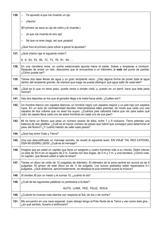 136. 
– Te apuesto a que me muerdo un ojo. 
– ¡Hecho! 
(El primero se saca su ojo de vidrio y lo muerde.) 
– ¡A que me muerdo el otro ojo! 
– Sé que no eres ciego, así que ¡acepto! 
¿Qué hizo el primero para volver a ganar la apuesta? 
137. 
¿Qué criterio rige el siguiente orden?: 
6, 8, 62, 63, 66, 72, 73, 76, 81, 84, ... 
138. 
En una carretera recta, un coche estacionado apunta hacia el oeste. Subes y empiezas a conducir. Después de andar un rato, descubres que te encuentras a un kilómetro al este del punto de partida. ¿Cómo puede ser? 
139. 
Tienes dos latas llenas de agua y un gran recipiente vacío. ¿Hay alguna forma de poner toda el agua dentro del recipiente grande, de manera que luego se pueda distinguir qué agua salió de cada lata? 
140. 
¿Qué es lo que no tiene peso, puede verse a simple vista, y, puesto en un barril, hace que éste pese menos? 
141. 
Hay dos deportes en los que el ganador llega a la meta hacia atrás. ¿Cuáles son? 
142. 
Un hombre blanco con zapatos blancos, un hombre negro con zapatos negros y un piel roja con zapatos rojos. En un acto de confraternidad deciden intercambiarse tales prendas, de modo que cada uno use zapatos de dos colores que no sean los suyos. ¿Cuántos pies calzados habrá que ver para saber qué color de zapato lleva cada uno de estos hombres en cada uno de sus pies? 
143. 
Mi tía tiene un florero que pesa un número exacto de kilos, entre 1 y 9 inclusive. Tiene además una balanza de dos platillos. ¿Cuál es el menor número de pesas que habrá que conseguir para determinar el peso del florero? ¿Y cuánto habrán de valer esas pesas? 
144. 
¿Qué hay entre Cielo y Tierra? 
145. 
Una vez descodificado un mensaje secreto, se reveló el siguiente texto: EN VIAJE TAL RES CATEDEL OSA MI GOSRU ¡SOS! ¿Cuál es el mensaje? 
146. 
Imagine que es usted un capitán que tiene un sargento y cuatro hombres más a su mando. Debe colocar un asta de 30 m en un agujero de 2 m. Cuenta con dos sogas, de 3 m y 7 m, y una bandera. ¿Cómo cree, mi capitán, que llevará usted a cabo la tarea? 
147. 
Tienes un disco de vinilo de 12 pulgadas de diámetro. El diámetro de la zona central sin surcos es de 4 pulgadas. El grosor de este disco es de ¼ de pulgada. Los surcos grabados están espaciados 0,1 pulgadas. ¿Qué distancia, aproximadamente, se desplaza la púa mientras suena la música? 
148. 
Si divides 30 por un medio y le sumas 10, ¿cuánto te da? 
149. 
¿Cuál de las siguientes palabras no pertenece a la lista?: 
AUTO, LUNA, PEZ, FELIZ, ROCA 
150. 
¿Cuándo te mueves más deprisa con respecto al Sol, de día o de noche? 
151. 
Me encuentro en una nave espacial. Justo debajo tengo el Polo Norte de la Tierra y veo como ésta gira... ¿en qué sentido, horario o antihorario?  