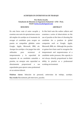 ACERTIJOS EN ENTREVISTAS DE TRABAJO

                                    Por: Herles Incalla
               Estudiante de Maestría en Ingeniería Industrial – UNI – Perú.
                             Email: herles.incalla@gmail.com

                 RESUMEN                                               ABSTRACT

En esta breve nota el autor recopila y                   In this brief note the author collects and
examina una serie de apreciaciones acerca                examines a series of observations on the
del empleo de acertijos en el momento de                 use of puzzles at the time of choosing the
escoger al candidato para ocupar un                      candidate   for   a      position     in   global
puesto en compañías globales como                        companies    such     as     Google,       Apple,
Google,      Apple,       Microsoft,   IBM,   etc.       Microsoft, IBM, etc. Although the puzzles
Aunque los acertijos o los juegos han sido               or games have been used to recognize the
utilizados       para            reconocer      el       temperament and responsiveness of a
temperamento          y     la    capacidad    de        candidate under pressure, this capacity is
respuesta de un candidato sometido a                     not always directly proportional to their
presión, no siempre esta capacidad es                    ability to practice as a professional
directamente          proporcional      a     sus        working environment.
capacidades para ejercer como profesional
en un entorno laboral.

Palabras      claves:      Selección    de    personal,      entrevistas     de     trabajo,    acertijos.
Key words: Recruitment, job interviews, puzzles.




                                                     1
 