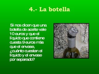 4.- La botella Si nos dicen que una botella de aceite vale 10 euros y que el líquido que contiene cuesta 9 euros más que el envase, ¿cuánto cuestan el líquido y el envase por separado?  