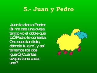 5.- Juan y Pedro Juan le dice a Pedro: “si me das una oveja tengo yo el doble que tú”. Pedro le contesta: “ no seas tan listo, dámela tu a mí, y así tenemos los dos igual” ¿Cuántas ovejas tiene cada uno? 