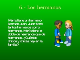 6.- Los hermanos María tiene un hermano llamado Juan. Juan tiene tantos hermanos como hermanas. María tiene el doble de hermanos que de hermanas. ¿Cuántos chicos y chicas hay en la familia? 