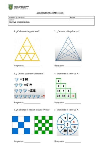 Escuela Olegario Lazo Baeza
Asignatura: Matemática
Profesora Karina Cortez A.
ACERTIJOS MATEMÁTICOS
Nombre y Apellido: Fecha:
Curso:
OBJETIVO DE APRENDIZAJE:
1. ¿Cuántos triángulos ves? 2. ¿Cuántos triángulos ves?
Respuesta: ______________ Respuesta: ______________
3. ¿ Cuánto cuestan 6 diamantes? 4. Encuentra el valor de X
Respuesta: ______________ Respuesta: ______________
6. ¿Cuál área es mayor, la azul o verde? 5. Encuentra el valor de X
Respuesta: ______________ Respuesta: ______________
 