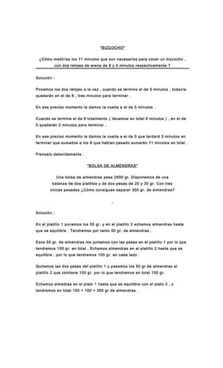 "BIZCOCHO"
¿Cómo medirías los 11 minutos que son necesarios para cocer un bizcocho ,
con dos relojes de arena de 8 y 5 minutos respectivamente ?
Solución :
Ponemos los dos relojes a la vez , cuando se termine el de 5 minutos , todavía
quedarán en el de 8 , tres minutos para terminar .
En ese preciso momento le damos la vuelta a el de 5 minutos .
Cuando se termine el de 8 totalmente ( llevamos en total 8 minutos ) , en el de
5 quedarán 2 minutos para terminar .
En ese preciso momento le damos la vuelta a el de 5 que tardará 3 minutos en
terminar que sumados a los 8 que habían pasado sumarán 11 minutos en total .
Piensalo detenidamente .
"BOLSA DE ALMENDRAS"
Una bolsa de almendras pesa 2600 gr. Disponemos de una
balanza de dos platillos y de dos pesas de 20 y 30 gr. Con tres
únicas pesadas ¿Cómo consigues separar 300 gr. de almendras?
_
Solución :
En el platillo 1 ponemos los 50 gr. y en el platillo 2 echamos almendras hasta
que se equilibre . Tendremos por tanto 50 gr. de almendras .
Esos 50 gr. de almendras los juntamos con las pesas en el platillo 1 por lo que
tendremos 100 gr. en total . Echamos almendras en el platillo 2 hasta que se
equilibre , por lo que tendremos 100 gr. en cada lado .
Quitamos las dos pesas del platillo 1 y pasamos los 50 gr de almendras al
platillo 2 que contiene 100 gr. por lo que tendremos en total 150 gr.
Echamos almedras en el plato 1 hasta que se equilibre con el plato 2 , y
tendremos en total 150 + 150 = 300 gr de almendras .
 