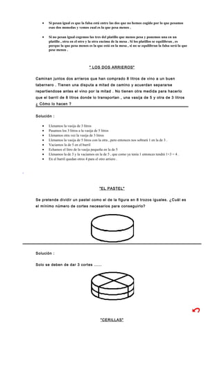 • Si pesan igual es que la falsa está entre las dos que no hemos cogido por lo que pesamos
esas dos monedas y vemos cual es la que pesa menos .
• Si no pesan igual cogemos las tres del platillo que menos pesa y ponemos una en un
platillo , otra en el otro y la otra encima de la mesa . Si los platillos se equilibran , es
porque la que pesa menos es la que está en la mesa , si no se equilibran la falsa será la que
pese menos .
" LOS DOS ARRIEROS"
Caminan juntos dos arrieros que han comprado 8 litros de vino a un buen
tabernero . Tienen una disputa a mitad de camino y acuerdan separarse
repartiendose antes el vino por la mitad . No tienen otra medida para hacerlo
que el barril de 8 litros donde lo transportan , una vasija de 5 y otra de 3 litros
¿ Cómo lo hacen ?
Solución :
• Llenamos la vasija de 3 litros
• Pasamos los 3 litros a la vasija de 5 litros
• Llenamos otra vez la vasija de 3 litros
• Llenamos la vasija de 5 litros con la otra , pero entonces nos sobrará 1 en la de 3 .
• Vaciamos la de 5 en el barril
• Echamos el litro de la vasija pequeña en la de 5
• Llenamos la de 3 y la vaciamos en la de 5 , que como ya tenía 1 entonces tendrá 1+3 = 4 .
• En el barril quedan otros 4 para el otro arriero .
"EL PASTEL"
Se pretende dividir un pastel como el de la figura en 8 trozos iguales. ¿Cuál es
el mínimo número de cortes necesarios para conseguirlo?
Solución :
Solo se deben de dar 3 cortes ......
"CERILLAS"
 