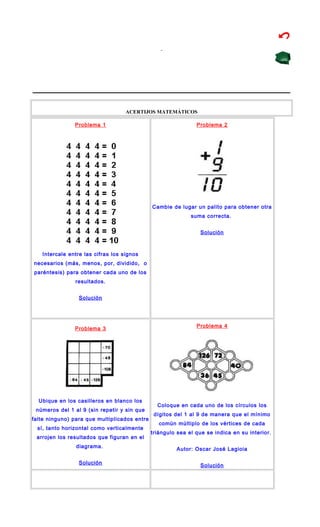 ACERTIJOS MATEMÁTICOS
Problema 1
Intercale entre las cifras los signos
necesarios (más, menos, por, dividido, o
paréntesis) para obtener cada uno de los
resultados.
Solución
Problema 2
Cambie de lugar un palito para obtener otra
suma correcta.
Solución
Problema 3
Ubique en los casilleros en blanco los
números del 1 al 9 (sin repetir y sin que
falte ninguno) para que multiplicados entre
sí, tanto horizontal como verticalmente
arrojen los resultados que figuran en el
diagrama.
Solución
Problema 4
Coloque en cada uno de los círculos los
dígitos del 1 al 9 de manera que el mínimo
común múltiplo de los vértices de cada
triángulo sea el que se indica en su interior.
Autor: Oscar José Lagioia
Solución
 