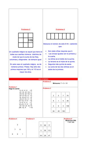 Problema 5
Un cuadrado mágico es aquel que tiene en
todas sus casillas números distintos de
modo tal que la suma de las filas,
columnas y diagonales da siempre igual.
En este caso el cuadrado mágico es de
números primos. Pistas: Hay sólo dos
primos mayores que 100 y el 113 es el
mayor de ellos.
Problema 6
Deduzca el número de este D.N.I. sabiendo
que:
• Son siete cifras mayores que 2.
• Las únicas iguales son la primera y
la cuarta.
• La última es el doble de la quinta.
• La tercera es el triple de la quinta.
• Segunda más quinta da sexta.
• La suma de las dos últimas es el
doble de la primera.
SOLUCIONES
Problema 1
Haga la cuenta
4 + 4 - 4 - 4 = 0
(4 + 4) : (4 + 4) = 1
(4 x 4) : (4 + 4) = 2
(4 + 4 + 4) : 4 = 3
(4 - 4) x 4 + 4 = 4
(4 x 4 + 4) : 4 = 5
(4 + 4) : 4 + 4 = 6
4 + 4 - 4 : 4 = 7
(4 x 4) : 4 + 4 = 8
(4 + 4) + (4 : 4) = 9
(44 - 4) : 4 = 10
Problema 2
Minisuma: 7 + 3 = 10
Problema 3
2 5 7 :70
8 1 6 :48
4 9 3 :108
:64 :45 :126
Problema 4
2
7 8
6 9 1
Problema 5
71 89 17
5 59 113
101 29 47
Problema 6
Misterioso DNI:
7.597.386
 