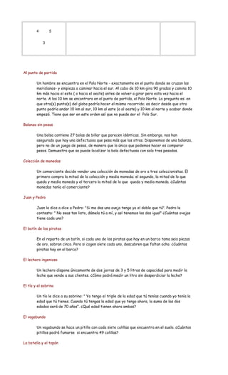 4 5
3
Al punto de partida
Un hombre se encuentra en el Polo Norte - exactamente en el punto donde se cruzan los
meridianos- y empieza a caminar hacia el sur. Al cabo de 10 km gira 90 grados y camina 10
km más hacia el este ( o hacia el oeste) antes de volver a girar pero esta vez hacia el
norte. A los 10 km se encontrara en el punto de partida, el Polo Norte. La pregunta es: en
que otro(s) punto(s) del globo podría hacer el mismo recorrido; es decir desde que otro
punto podría andar 10 km al sur, 10 km al este (o al oeste) y 10 km al norte y acabar donde
empezó. Tiene que ser en este orden así que no puede ser el Polo Sur.
Balanza sin pesas
Una bolsa contiene 27 bolas de billar que parecen idénticas. Sin embargo, nos han
asegurado que hay una defectuosa que pesa más que las otras. Disponemos de una balanza,
pero no de un juego de pesas, de manera que lo único que podemos hacer es comparar
pesos. Demuestra que se puede localizar la bola defectuosa con solo tres pesadas.
Colección de monedas
Un comerciante decide vender una colección de monedas de oro a tres coleccionistas. El
primero compra la mitad de la colección y media moneda; el segundo, la mitad de lo que
queda y media moneda y el tercero la mitad de lo que queda y media moneda. ¿Cuántas
monedas tenía el comerciante?
Juan y Pedro
Juan le dice a dice a Pedro: "Si me das una oveja tengo yo el doble que tú". Pedro le
contesta: " No seas tan listo, dámela tú a mí, y así tenemos los dos igual" ¿Cuántas ovejas
tiene cada uno?
El botín de los piratas
En el reparto de un botín, si cada uno de los piratas que hay en un barco toma seis piezas
de oro, sobran cinco. Pero si cogen siete cada uno, descubren que faltan ocho. ¿Cuántos
piratas hay en el barco?
El lechero ingenioso
Un lechero dispone únicamente de dos jarras de 3 y 5 litros de capacidad para medir la
leche que vende a sus clientes. ¿Cómo podrá medir un litro sin desperdiciar la leche?
El tío y el sobrino
Un tío le dice a su sobrino: " Yo tengo el triple de la edad que tú tenías cuando yo tenía la
edad que tú tienes. Cuando tú tengas la edad que yo tengo ahora, la suma de las dos
edades será de 70 años". ¿Qué edad tienen ahora ambos?
El vagabundo
Un vagabundo se hace un pitillo con cada siete colillas que encuentra en el suelo. ¿Cuántos
pitillos podrá fumarse si encuentra 49 colillas?
La botella y el tapón
 
