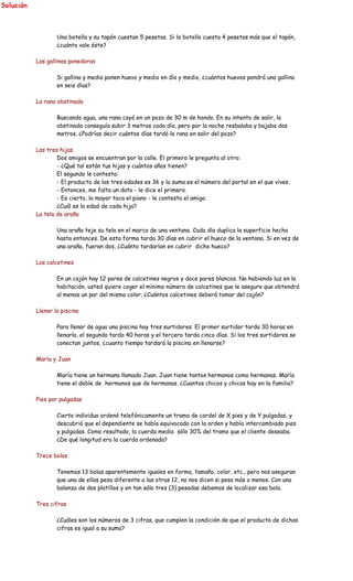 Una botella y su tapón cuestan 5 pesetas. Si la botella cuesta 4 pesetas más que el tapón,
¿cuánto vale éste?
Las gallinas ponedoras
Si gallina y media ponen huevo y medio en día y medio, ¿cuántos huevos pondrá una gallina
en seis días?
La rana obstinada
Buscando agua, una rana cayó en un pozo de 30 m de hondo. En su intento de salir, la
obstinada conseguía subir 3 metros cada día, pero por la noche resbalaba y bajaba dos
metros. ¿Podrías decir cuántos días tardó la rana en salir del pozo?
Las tres hijas
Dos amigos se encuentran por la calle. El primero le pregunta al otro:
- ¿Qué tal están tus hijas y cuántos años tienen?
El segundo le contesta:
- El producto de las tres edades es 36 y la suma es el número del portal en el que vives.
- Entonces, me falta un dato - le dice el primero.
- Es cierto, la mayor toca el piano - le contesta el amigo.
¿Cuál es la edad de cada hija?
La tela de araña
Una araña teje su tela en el marco de una ventana. Cada día duplica la superficie hecha
hasta entonces. De esta forma tarda 30 días en cubrir el hueco de la ventana. Si en vez de
una araña, fueran dos, ¿Cuánto tardarían en cubrir dicho hueco?
Los calcetines
En un cajón hay 12 pares de calcetines negros y doce pares blancos. No habiendo luz en la
habitación, usted quiere coger el mínimo número de calcetines que le asegure que obtendrá
al menos un par del mismo color. ¿Cuántos calcetines deberá tomar del cajón?
Llenar la piscina
Para llenar de agua una piscina hay tres surtidores. El primer surtidor tarda 30 horas en
llenarla, el segundo tarda 40 horas y el tercero tarda cinco días. Si los tres surtidores se
conectan juntos, ¿cuanto tiempo tardará la piscina en llenarse?
María y Juan
María tiene un hermano llamado Juan. Juan tiene tantos hermanos como hermanas. María
tiene el doble de hermanos que de hermanas. ¿Cuantos chicos y chicas hay en la familia?
Pies por pulgadas
Cierto individuo ordenó telefónicamente un tramo de cordel de X pies y de Y pulgadas, y
descubrió que el dependiente se había equivocado con la orden y había intercambiado pies
y pulgadas. Como resultado, la cuerda media sólo 30% del tramo que el cliente deseaba.
¿De qué longitud era la cuerda ordenada?
Trece bolas
Tenemos 13 bolas aparentemente iguales en forma, tamaño, color, etc., pero nos aseguran
que una de ellas pesa diferente a las otras 12, no nos dicen si pesa más o menos. Con una
balanza de dos platillos y en tan sólo tres (3) pesadas debemos de localizar esa bola.
Tres cifras
¿Cuáles son los números de 3 cifras, que cumplen la condición de que el producto de dichas
cifras es igual a su suma?
 