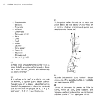 10 ERRATA: Preguntas de Creatividad 
• Era dormido 
• Bola acá 
• Preseinte 
• Ni bruto 
• Untar lata 
• Ron, creo en ti! 
• Tara 
• Unta 
• Noel 
• Notar 
• La pilló 
• Mira, sopa!! 
• Grato tú 
• Te paran 
• El mago curí 
• No corrí, ¡trinó! 
67. 
Si hace cinco años Lala tenía cuatro veces la 
edad de Lulú, y en cinco años tendrá el doble 
de la edad de Lulú, ¿cuánto años tienen hoy 
las dos hermanas? 
68. 
A la señora se le cayó al suelo la cesta de 
los huevos, y alguien quería saber cuántos 
huevos había en la cesta. - ¿Cuantos huevos 
llevaba? - le preguntaron. - No lo se, recuerdo 
que al contarlos en grupos de 2, 3, 4 y 5, 
sobraban 1, 2, 3 y 4 respectivamente. 
69. 
Si dos patos nadan delante de un pato, dos 
patos detrás de otro pato y un pato nada en 
el centro. ¿Cuál es el mínimo de patos que 
requiere esta formación? 
70. 
Usando únicamente ocho “ochos” deben 
obtenerse cifras que al sumarlas, el resultado 
sea exactamente 1000. 
71. 
Jairito, el carnicero del pueblo de Villa de 
Leyva, tiene 35 años, pelo castaño, piel 
trigueña, orejas protuberantes, usa pantalones 
médium y mide 1.75 m. ¿Qué pesa Jairito? 
 