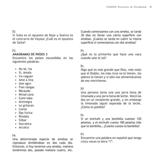 ERRATA: Preguntas de Creatividad 11 
72. 
Si Suba es el opuesto de Baje y Vuelva es 
el contrario de Váyase ¿Cuál es el opuesto 
de Salte? 
73. 
ANAGRAMAS DE PAÍSES 3 
Encuentre los países escondidos en las 
siguientes palabras: 
• No sé, tia 
• Sí, ámala 
• Ira caguan 
• Ame a lina 
• Une agro 
• Fian tangas 
• Recaudo 
• Mirad cana 
• Comi loba 
• Antinegra 
• Le gritaran 
• Liarse 
• Das furica 
• Rindala 
• Silbar 
• Socratica 
• Arcaico 
74. 
Una determinada especie de amebas se 
reproduce dividiéndose en dos cada día. 
Entonces, si hoy tenemos una ameba, mañana 
tendremos dos, pasado mañana cuatro, etc. 
Cuando comenzamos con una ameba, se tarda 
30 días en llenar una cierta superficie con 
amebas. ¿Cuánto se tarda en cubrir la misma 
superficie si comenzamos con dos amebas? 
75. 
¿Qué es lo primerito que hace una vaca 
cuando sale el sol? 
76. 
Diga qué es más grande que Dios, más malo 
que el Diablo, los más ricos no lo tienen, los 
pobres lo tienen y si sólo nos alimentáramos 
de eso moriríamos. 
77. 
Una persona tenía una una jarra llena de 
limonada y una jarra llena de leche. Volcó las 
dos en un recipiente grande, y sin embargo 
la limonada siguió separada de la leche. 
¿Cómo es posible? 
78. 
Si un enchufe y una bombilla cuestan 120 
pesetas, y el enchufe cuesta 100 pesetas más 
que la bombilla… ¿Cuánto cuesta la bombilla? 
79. 
Encuentre una palabra en español que tenga 
cinco veces la letra “i”. 
 