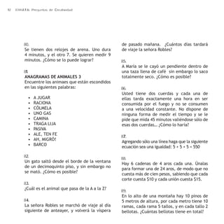 12 ERRATA: Preguntas de Creatividad 
80. 
Se tienen dos relojes de arena. Uno dura 
4 minutos, y el otro 7. Se quieren medir 9 
minutos. ¿Cómo se lo puede lograr? 
81. 
ANAGRAMAS DE ANIMALES 3 
Encuentre los animaes que están escondidos 
en las siguientes palabras: 
• A JUGAR 
• RACIONA 
• CÓLMELA 
• UNO GAS 
• CAMINA 
• TRAGA LIJA 
• PASIVA 
• ALE, TEN FE 
• AH, MIGRÓ! 
• BARCO 
82. 
Un gato saltó desde el borde de la ventana 
de un decimoquinto piso, y sin embargo no 
se mató. ¿Cómo es posible? 
83. 
¿Cuál es el animal que pasa de la A a la Z? 
84. 
La señora Robles se marchó de viaje al día 
siguiente de anteayer, y volverá la víspera 
de pasado mañana. ¿Cuántos días tardará 
de viaje la señora Robles? 
85. 
A María se le cayó un pendiente dentro de 
una taza llena de café sin embargo lo saco 
totalmente seco. ¿Cómo es posible? 
86. 
Usted tiene dos cuerdas y cada una de 
ellas tarda exactamente una hora en ser 
consumida por el fuego y no se consumen 
a una velocidad constante. No dispone de 
ninguna forma de medir el tiempo y se le 
pide que mida 45 minutos valiéndose sólo de 
esas dos cuerdas… ¿Cómo lo haría? 
87. 
Agregando sólo una línea haga que la siguiente 
ecuación sea una igualdad: 5 + 5 + 5 = 550 
88. 
Hay 6 cadenas de 4 aros cada una. Únalas 
para formar una de 24 aros, de modo que no 
cuesta más de cien pesos, sabiendo que cada 
corte cuesta $10 y cada unión cuesta $15. 
89. 
En lo alto de una montaña hay 10 pinos de 
5 metros de altura, por cada metro tiene 10 
ramas, cada rama 5 tallos, y en cada tallo 2 
bellotas. ¿Cuántas bellotas tiene en total? 
 