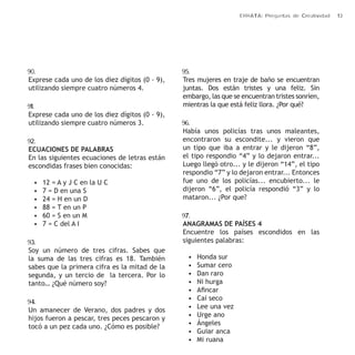 ERRATA: Preguntas de Creatividad 13 
90. 
Exprese cada uno de los diez dígitos (0 - 9), 
utilizando siempre cuatro números 4. 
91. 
Exprese cada uno de los diez dígitos (0 - 9), 
utilizando siempre cuatro números 3. 
92. 
ECUACIONES DE PALABRAS 
En las siguientes ecuaciones de letras están 
escondidas frases bien conocidas: 
• 12 = A y J C en la U C 
• 7 = D en una S 
• 24 = H en un D 
• 88 = T en un P 
• 60 = S en un M 
• 7 = C del A I 
93. 
Soy un número de tres cifras. Sabes que 
la suma de las tres cifras es 18. También 
sabes que la primera cifra es la mitad de la 
segunda, y un tercio de la tercera. Por lo 
tanto… ¿Qué número soy? 
94. 
Un amanecer de Verano, dos padres y dos 
hijos fueron a pescar, tres peces pescaron y 
tocó a un pez cada uno. ¿Cómo es posible? 
95. 
Tres mujeres en traje de baño se encuentran 
juntas. Dos están tristes y una feliz. Sin 
embargo, las que se encuentran tristes sonríen, 
mientras la que está feliz llora. ¿Por qué? 
96. 
Había unos policías tras unos maleantes, 
encontraron su escondite... y vieron que 
un tipo que iba a entrar y le dijeron “8”, 
el tipo respondio “4” y lo dejaron entrar... 
Luego llegó otro... y le dijeron “14”, el tipo 
respondio “7” y lo dejaron entrar... Entonces 
fue uno de los policías... encubierto... le 
dijeron “6”, el policía respondió “3” y lo 
mataron... ¿Por que? 
97. 
ANAGRAMAS DE PAÍSES 4 
Encuentre los países escondidos en las 
siguientes palabras: 
• Honda sur 
• Sumar cero 
• Dan raro 
• Ni hurga 
• Afincar 
• Caí seco 
• Lee una vez 
• Urge ano 
• Ángeles 
• Guiar anca 
• Mi ruana 
 
