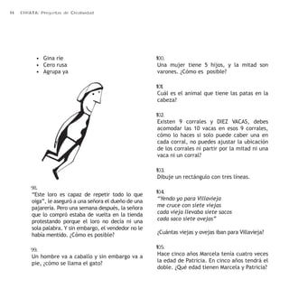 14 ERRATA: Preguntas de Creatividad 
• Gina ríe 
• Cero rusa 
• Agrupa ya 
98. 
“Este loro es capaz de repetir todo lo que 
oiga”, le aseguró a una señora el dueño de una 
pajarería. Pero una semana después, la señora 
que lo compró estaba de vuelta en la tienda 
protestando porque el loro no decía ni una 
sola palabra. Y sin embargo, el vendedor no le 
había mentido. ¿Cómo es posible? 
99. 
Un hombre va a caballo y sin embargo va a 
pie, ¿cómo se llama el gato? 
100. 
Una mujer tiene 5 hijos, y la mitad son 
varones. ¿Cómo es posible? 
101. 
Cuál es el animal que tiene las patas en la 
cabeza? 
102. 
Existen 9 corrales y DIEZ VACAS, debes 
acomodar las 10 vacas en esos 9 corrales, 
cómo lo haces si solo puede caber una en 
cada corral, no puedes ajustar la ubicación 
de los corrales ni partir por la mitad ni una 
vaca ni un corral? 
103. 
Dibuje un rectángulo con tres líneas. 
104. 
“Yendo yo para Villavieja 
me cruce con siete viejas 
cada vieja llevaba siete sacos 
cada saco siete ovejas” 
¿Cuántas viejas y ovejas iban para Villavieja? 
105. 
Hace cinco años Marcela tenía cuatro veces 
la edad de Patricia. En cinco años tendrá el 
doble. ¿Qué edad tienen Marcela y Patricia? 
 
