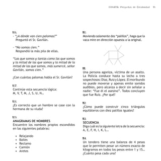 ERRATA: Preguntas de Creatividad 15 
106. 
- “¿A dónde van cien palomas?” 
Preguntó el Sr. Gavilán. 
- “No somos cien.” 
Respondió la más pila de ellas. 
“Las que somos y tantas como las que somos 
y la mitad de las que somos y la mitad de la 
mitad de las que somos, más sumercé, señor 
Gavilán, somos cien.” 
¿Con cuántas palomas habla el Sr. Gavilán? 
107. 
Continúe esta secuencia lógica: 
M, V, T, M, J, S, U, N… 
108. 
¿Es correcto que un hombre se case con la 
hermana de su viuda? 
109. 
ANAGRAMAS DE NOMBRES 
Encuentre los nombres propios escondidos 
en las siguientes palabras: 
• Relajando 
• Bailes 
• Reclamo 
• Camión 
• Aretes 
110. 
Moviendo solamente dos “palillos”, haga que la 
vaca mire en dirección opuesta a la original. 
111. 
Una persona agoniza, víctima de un asalto. 
La Policía conduce hasta su lecho a tres 
sospechosos: Díaz, Ruiz y López. El moribundo 
no puede moverse y apenas emite sonidos 
audibles, pero alcanza a decir sin señalar a 
nadie: “Fue él el asesino”. Todos concluyen 
que fue Ruiz. ¿Por qué? 
112. 
¿Cómo puede construir cinco triángulos 
equiláteros con diez palillos iguales? 
113. 
SECUENCIA 
Diga cuál es la siguiente letra de la secuencia: 
A, E, F, H, I, K, L… 
114. 
Un tendero tiene una balanza de 4 pesas 
que le permiten pesar un número exacto de 
kilogramos en todos los pesos entre 1 y 15… 
¿Cuánto pesa cada una? 
 