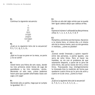 16 ERRATA: Preguntas de Creatividad 
115. 
Continue la siguiente secuencia: 
1 
11 
21 
1211 
111221 
312211 
13112221 
??? 
116. 
¿Cuál es la siguiente letra de la secuencia? 
P, S, T, C, Q, S, S, O… 
117. 
¿Qué es lo que se pone en la mesa, se parte 
y no se come? 
118. 
Usted tiene una hilera de seis vasos, donde 
los tres primeros están llenos de jugo de 
guanábana y los tres restantes, vacíos. 
Moviendo un solo vaso, ¿cómo podemos 
hacer para que queden alternados vasos con 
jugo y sin jugo? 
119. 
Moviendo sólo un palito, haga que se cumpla 
la igualdad: VII = I 
120. 
Escriba un año del siglo veinte que se pueda 
leer igual cabeza abajo que cabeza arriba. 
121. 
Exprese el número 1 utilizando las diez primeras 
cifras: 0, 1, 2, 3, 4, 5, 6, 7, 8, 9 
122. 
Pomplilio y Jerónimo son hermanos. Nacieron 
a la misma hora, el mismo día y el mismo 
año de la misma mamá, pero no son gemelos 
ni mellizos… ¿cómo es posible? 
123. 
Juvenal vende limonada y quiere repartir 
entre dos personas, a partes iguales, una 
jarra de ocho litros. Pero al hacer las 
medidas, se vio con el problema de que 
solamente disponía, a parte de la jarra de 
ocho litros, dos jarras vacías de tres y cinco 
litros. Trasvasando muy inteligentemente 
la limonada hizo la medición de forma que 
quedaron cuatro litros en la jarra de ocho y 
cuatro en la de cinco. ¿Cómo lo hizo? 
124. 
¿Cuál es la siguiente letra de la secuencia? 
A, T, G, C, L, V, L, E, S, C, A, ... 
 
