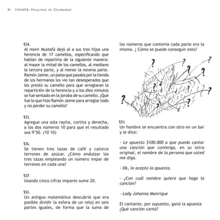 18 ERRATA: Preguntas de Creatividad 
134. 
Al morir Mustafá dejó al a sus tres hijos una 
herencia de 17 camellos, especificando que 
habían de repartirla de la siguiente manera: 
al mayor la mitad de los camellos, al mediano 
la tercera parte, y al menor la novena parte. 
Ramón Jaime, un paisa que pasaba por la tienda 
de los hermanos los vio tan desesperados que 
les prestó su camello para que arreglaran la 
repartición de la herencia y a los diez minutos 
se fue sentado en la joroba de su camello. ¿Qué 
fue lo que hizo Ramón Jaime para arreglar todo 
y no perder su camello? 
135. 
Agregue una sola rayita, cortita y derecha, 
a los dos números 10 para que el resultado 
sea 9’50. (10 10) 
136. 
Se tienen tres tazas de café y catorce 
terrones de azúcar. ¿Cómo endulzar las 
tres tazas empleando un número impar de 
terrones en cada una? 
137. 
Usando cinco cifras impares sume 20. 
138. 
Un antiguo matemático descubrió que era 
posible dividir la esfera de un reloj en seis 
partes iguales, de forma que la suma de 
los números que contenía cada parte era la 
misma. ¿ Cómo se puede conseguir esto? 
139. 
Un hombre se encuentra con otro en un bar 
y le dice: 
- Le apuesto $100.000 a que puedo cantar 
una canción que contenga, en su letra 
original, el nombre de la persona que usted 
me diga. 
- Ok, le acepto la apuesta. 
- ¿Con cuál nombre quiere que haga la 
canción? 
- Lady Johanna Manrique 
El cantante, por supuesto, ganó la apuesta 
¿Qué canción cantó? 
 