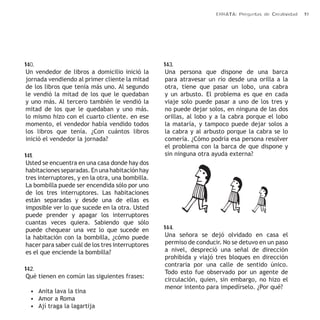 ERRATA: Preguntas de Creatividad 19 
140. 
Un vendedor de libros a domicilio inició la 
jornada vendiendo al primer cliente la mitad 
de los libros que tenía más uno. Al segundo 
le vendió la mitad de los que le quedaban 
y uno más. Al tercero también le vendió la 
mitad de los que le quedaban y uno más. 
lo mismo hizo con el cuarto cliente. en ese 
momento, el vendedor había vendido todos 
los libros que tenía. ¿Con cuántos libros 
inició el vendedor la jornada? 
141. 
Usted se encuentra en una casa donde hay dos 
habitaciones separadas. En una habitación hay 
tres interruptores, y en la otra, una bombilla. 
La bombilla puede ser encendida sólo por uno 
de los tres interruptores. Las habitaciones 
están separadas y desde una de ellas es 
imposible ver lo que sucede en la otra. Usted 
puede prender y apagar los interruptores 
cuantas veces quiera. Sabiendo que sólo 
puede chequear una vez lo que sucede en 
la habitación con la bombilla, ¿cómo puede 
hacer para saber cuál de los tres interruptores 
es el que enciende la bombilla? 
142. 
Qué tienen en común las siguientes frases: 
• Anita lava la tina 
• Amor a Roma 
• Ají traga la lagartija 
143. 
Una persona que dispone de una barca 
para atravesar un río desde una orilla a la 
otra, tiene que pasar un lobo, una cabra 
y un arbusto. El problema es que en cada 
viaje solo puede pasar a uno de los tres y 
no puede dejar solos, en ninguna de las dos 
orillas, al lobo y a la cabra porque el lobo 
la mataría, y tampoco puede dejar solos a 
la cabra y al arbusto porque la cabra se lo 
comería. ¿Cómo podría esa persona resolver 
el problema con la barca de que dispone y 
sin ninguna otra ayuda externa? 
144. 
Una señora se dejó olvidado en casa el 
permiso de conducir. No se detuvo en un paso 
a nivel, despreció una señal de dirección 
prohibida y viajó tres bloques en dirección 
contraria por una calle de sentido único. 
Todo esto fue observado por un agente de 
circulación, quien, sin embargo, no hizo el 
menor intento para impedírselo. ¿Por qué? 
 