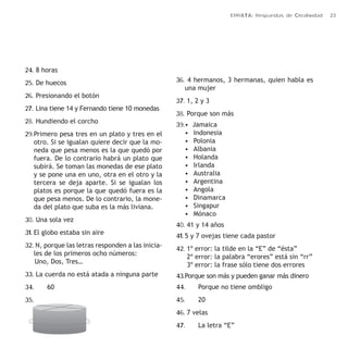 ERRATA: Respuestas de Creatividad 23 
24. 8 horas 
25. De huecos 
26. Presionando el botón 
27. Lina tiene 14 y Fernando tiene 10 monedas 
28. Hundiendo el corcho 
29. Primero pesa tres en un plato y tres en el 
otro. Si se igualan quiere decir que la mo-neda 
que pesa menos es la que quedó por 
fuera. De lo contrario habrá un plato que 
subirá. Se toman las monedas de ese plato 
y se pone una en uno, otra en el otro y la 
tercera se deja aparte. Si se igualan los 
platos es porque la que quedó fuera es la 
que pesa menos. De lo contrario, la mone-da 
del plato que suba es la más liviana. 
30. Una sola vez 
31. El globo estaba sin aire 
32. N, porque las letras responden a las inicia-les 
de los primeros ocho números: 
Uno, Dos, Tres… 
33. La cuerda no está atada a ninguna parte 
34. 60 
35. 
36. 4 hermanos, 3 hermanas, quien habla es 
una mujer 
37. 1, 2 y 3 
38. Porque son más 
39. • Jamaica 
• Indonesia 
• Polonia 
• Albania 
• Holanda 
• Irlanda 
• Australia 
• Argentina 
• Angola 
• Dinamarca 
• Singapur 
• Mónaco 
40. 41 y 14 años 
41. 5 y 7 ovejas tiene cada pastor 
42. 1º error: la tilde en la “E” de “ésta” 
2º error: la palabra “erores” está sin “rr” 
3º error: la frase sólo tiene dos errores 
43. Porque son más y pueden ganar más dinero 
44. Porque no tiene ombligo 
45. 20 
46. 7 velas 
47. La letra “E” 
 