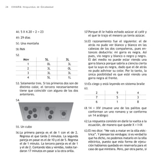 24 ERRATA: Respuestas de Creatividad 
48. 5 X 4.20 + 2 = 23 
49. 29 días 
50. Una montaña 
51. PAN 
52. 
Mov 5L 3L 
1 0L 3L 
2 3L 0L 
3 3L 3L 
4 5L 1L 
53. Solamente tres. Si los primeros dos son de 
distinto color, el tercero necesariamente 
tiene que coincidir con alguno de los dos 
anteriores. 
54. 
55. Un cubo 
56. La primera pareja es el de 1 con el de 2. 
Regresa el que tarda 2 minutos. La segunda 
pareja en pasar es el de 10 y el de 5. Regresa 
el de 1 minuto. La tercera pareja es el de 1 
y el de 2. Contando idas y venidas, todos tar-daron 
17 minutos en pasar a la otra orilla. 
57. Porque él le había echado azúcar al café y 
el que le trajo el mesero ya tenía azúcar. 
58. El razonamiento fue el siguiente: el de 
atrás no pudo ver blanco y blanco en las 
cabezas de los dos compañeros, pues en-tonces 
deduciría: mi gorra es negra. Así 
pues, vio negro y blanco o negro y negro. 
El del medio no puede estar viendo una 
gorra blanca porque sabría a ciencia cierta 
que la suya es negra, dado que el de atrás 
no pudo adivinar su color. Por lo tanto, la 
única posibilidad es que esté viendo una 
gorra negra al frente. 
59. Es ciego y está leyendo en sistema braile 
60. 
2 9 4 
7 5 3 
6 1 8 
61. 14 = XIV (mueve uno de los palitos que 
conforman un uno romano y se conforma 
un 14 arábigo) 
62. La respuesta consiste en darle la vuelta a la 
ecuación, de manera que quede X = I+IX 
63. El reo dice: “Me vais a matar en la silla eléc-trica”. 
Y piensan los verdugos: si es verdad lo 
que ha dicho, no podemos matarlo en la silla 
eléctrica, puesto que esta forma de ejecu-ción 
habíamos quedado en reservarla para el 
caso de que mintiera. Pero, por otra parte, si 
 