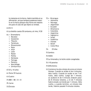 ERRATA: Respuestas de Creatividad 25 
lo matamos en la horca, habrá mentido en su 
afirmación, así que tampoco podemos matar-lo 
en la horca porque esta forma de matarlo 
era para el caso de que dijera la verdad. 
64. 55+5 
65. La botella cuesta 50 centavos y el vino, 9.50 
66. • Dromedario 
• Bacalao 
• Serpiente 
• Tiburón 
• Tarántula 
• Rinoceronte 
• Rata 
• Atún 
• León 
• Ratón 
• Polilla 
• Mariposa 
• Tortuga 
• Pantera 
• Murciélago 
• Ornitorrinco 
67. 25 y 10 años 
68. Tenía 59 huevos 
69. Cuatro 
70. 888 + 88 + 8 + 8 
71. Carne 
72. Éntrate 
73. • Nicaragua 
• Alemania 
• Noruega 
• Afganistán 
• Ecuador 
• Dinamarca 
• Colombia 
• Argentina 
• Inglaterra 
• Israel 
• Sudáfrica 
• Irlanda 
• Brasil 
• Costa Rica 
74. 29 días 
75. Sombra 
76. NADA 
77. La limonada y la leche están congeladas 
78. 110 pesetas 
79. Dificilísimo 
80. Comience los dos relojes de arena al mismo 
tiempo. Cuando se acabe el de 4 minutos, 
delo vuelta. Cuando se acabe el de 7 mi-nutos, 
delo vuelta. Luego de 1 minuto, 
se acabará el de 4 minutos (habrán pasa-do 
8 minutos totales), y el de 7 minutos 
habrá estado corriendo por 1 minuto. Delo 
vuelta, y cuando termine, un minuto más 
tarde, habrán pasado 9 minutos totales. 
 