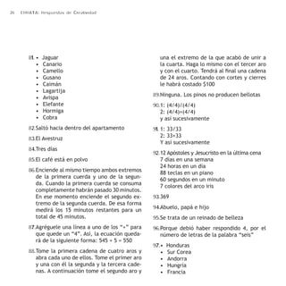 26 ERRATA: Respuestas de Creatividad 
81. • Jaguar 
• Canario 
• Camello 
• Gusano 
• Caimán 
• Lagartija 
• Avispa 
• Elefante 
• Hormiga 
• Cobra 
82. Saltó hacia dentro del apartamento 
83. El Avestruz 
84. Tres días 
85. El café está en polvo 
86. Enciende al mismo tiempo ambos extremos 
de la primera cuerda y uno de la segun-da. 
Cuando la primera cuerda se consuma 
completamente habrán pasado 30 minutos. 
En ese momento enciende el segundo ex-tremo 
de la segunda cuerda. De esa forma 
medirá los 15 minutos restantes para un 
total de 45 minutos. 
87. Agréguele una línea a uno de los “+” para 
que quede un “4”. Así, la ecuación queda-rá 
de la siguiente forma: 545 + 5 = 550 
88. Tome la primera cadena de cuatro aros y 
abra cada uno de ellos. Tome el primer aro 
y una con él la segunda y la tercera cade-nas. 
A continuación tome el segundo aro y 
una el extremo de la que acabó de unir a 
la cuarta. Haga lo mismo con el tercer aro 
y con el cuarto. Tendrá al final una cadena 
de 24 aros. Contando con cortes y cierres 
le habrá costado $100 
89. Ninguna. Los pinos no producen bellotas 
90. 1: (4/4)/(4/4) 
2: (4/4)+(4/4) 
y así sucesivamente 
91. 1: 33/33 
2: 33+33 
Y así sucesivamente 
92. 12 Apóstoles y Jesucristo en la última cena 
7 días en una semana 
24 horas en un día 
88 teclas en un piano 
60 segundos en un minuto 
7 colores del arco iris 
93. 369 
94. Abuelo, papá e hijo 
95. Se trata de un reinado de belleza 
96. Porque debió haber respondido 4, por el 
número de letras de la palabra “seis” 
97. • Honduras 
• Sur Corea 
• Andorra 
• Hungría 
• Francia 
 