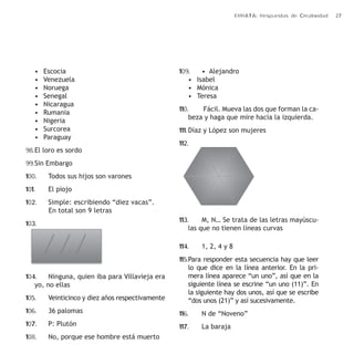 ERRATA: Respuestas de Creatividad 27 
• Escocia 
• Venezuela 
• Noruega 
• Senegal 
• Nicaragua 
• Rumania 
• Nigeria 
• Surcorea 
• Paraguay 
98. El loro es sordo 
99. Sin Embargo 
100. Todos sus hijos son varones 
101. El piojo 
102. Simple: escribiendo “diez vacas”. 
En total son 9 letras 
103. 
104. Ninguna, quien iba para Villavieja era 
yo, no ellas 
105. Veinticinco y diez años respectivamente 
106. 36 palomas 
107. P: Plutón 
108. No, porque ese hombre está muerto 
109. • Alejandro 
• Isabel 
• Mónica 
• Teresa 
110. Fácil. Mueva las dos que forman la ca-beza 
y haga que mire hacia la izquierda. 
111. Díaz y López son mujeres 
112. 
113. M, N… Se trata de las letras mayúscu-las 
que no tienen líneas curvas 
114. 1, 2, 4 y 8 
115. Para responder esta secuencia hay que leer 
lo que dice en la línea anterior. En la pri-mera 
línea aparece “un uno”, así que en la 
siguiente línea se escrine “un uno (11)”. En 
la siguiente hay dos unos, así que se escribe 
“dos unos (21)” y así sucesivamente. 
116. N de “Noveno” 
117. La baraja 
 