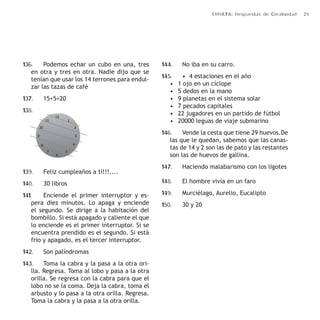 ERRATA: Respuestas de Creatividad 29 
136. Podemos echar un cubo en una, tres 
en otra y tres en otra. Nadie dijo que se 
tenían que usar los 14 terrones para endul-zar 
las tazas de café 
137. 15+5=20 
138. 
139. Feliz cumpleaños a ti!!!.... 
140. 30 libros 
141. Enciende el primer interruptor y es-pera 
diez minutos. Lo apaga y enciende 
el segundo. Se dirige a la habitación del 
bombillo. Si está apagado y caliente el que 
lo enciende es el primer interruptor. Si se 
encuentra prendido es el segundo. Si está 
frío y apagado, es el tercer interruptor. 
142. Son palíndromas 
143. Toma la cabra y la pasa a la otra ori-lla. 
Regresa. Toma al lobo y pasa a la otra 
orilla. Se regresa con la cabra para que el 
lobo no se la coma. Deja la cabra, toma el 
arbusto y lo pasa a la otra orilla. Regresa. 
Toma la cabra y la pasa a la otra orilla. 
144. No iba en su carro. 
145. • 4 estaciones en el año 
• 1 ojo en un cíclope 
• 5 dedos en la mano 
• 9 planetas en el sistema solar 
• 7 pecados capitales 
• 22 jugadores en un partido de fútbol 
• 20000 leguas de viaje submarino 
146. Vende la cesta que tiene 29 huevos.De 
las que le quedan, sabemos que las canas-tas 
de 14 y 2 son las de pato y las restantes 
son las de huevos de gallina. 
147. Haciendo malabarismo con los ligotes 
148. El hombre vivía en un faro 
149. Murciélago, Aurelio, Eucalipto 
150. 30 y 20 
 