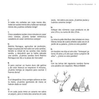 ERRATA: Preguntas de Creatividad 3 
8. 
Si todas mis corbatas son rojas menos dos, 
todas son azules menos dos y todas son naranjas 
menos dos ¿cuántas corbatas tengo? 
9. 
Cinco cazadores tardan cinco minutos en cazar 
cinco conejos. ¿Cúanto tardan veinticinco 
cazadores en cazar veinticinco conejos? 
10. 
Pedrito Paniagua, agricultor de profesión, 
llegó a la plaza de mercado con unas sandías. 
Vendió la mitad de las sandías más media 
sandía, y descubrió que le había sobrado 
una sandía. ¿Cuántas sandías llevó Pedrito 
Paniagua ese día a la plaza de mercado? 
11. 
Si para cocinar un huevo duro (de gallina 
y de color blanco) se requieren 4 minutos, 
¿Cuánto tiempo se requiere para cocinar 3 
huevos duros? 
12. 
Si al despedirse cinco amigos solteros se dan 
la mano, ¿Cuántos apretones de mano se 
habrán dado en total? 
13. 
Si en cada jaula meto un canario me sobra 
un pájaro, pero si meto dos canarios en cada 
jaula, me sobra una jaula. ¿Cuántas jaulas y 
cuántos canarios tengo? 
14. 
Indique dos números cuyo producto es de 
una cifra y su suma de dos cifras. 
15. 
La reina le pide distribuir diez árboles en cinco 
hileras rectas de cuatro árboles cada una en el 
jardín de su palacio. ¿Cómo es esto posible? 
16. 
Un hombre me dijo el otro día: “Anteayer yo 
tenía 35 años y el año que viene cumpliré 38 
años”… ¿Cómo es esto posible? 
17. 
Con las letras del siguiente nombre forme 
una palabra (en español): PAULA RABAN 
 