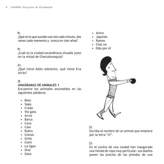 4 ERRATA: Preguntas de Creatividad 
18. 
¿Qué es lo que sucede una vez cada minuto, dos 
veces cada momento y nunca en cien años? 
19. 
¿Cuál es la ciudad escandinava situada justo 
en la mitad de Checoslovaquia? 
20. 
¿Qué tiene Adán adelante, qué tiene Eva 
atrás? 
21. 
ANAGRAMAS DE ANIMALES 1 
Encuentre los animales escondidos en las 
siguientes palabras: 
• Roto 
• Sopa 
• Credo 
• Vio gata 
• Arroz 
• Barca 
• Cava 
• Cale 
• Rubro 
• Comas 
• Grite 
• Comí 
• La ligan 
• Oral 
• Gota 
• Antro 
• Japonés 
• Ramos 
• Chal no 
• Oda por él 
22. 
Escriba el nombre de un animal que empiece 
por la letra “U”. 
23. 
En el centro de una ciudad han inaugurado 
una tienda de ropa muy particular: sus dueños 
ponen los precios de las prendas de una 
 