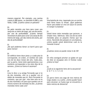 ERRATA: Preguntas de Creatividad 5 
manera especial. Por ejemplo, una camisa 
cuesta 6.000 pesos, un pantalón 8.000 y una 
falda, 5.000. ¿Cuánto cuesta un pañuelo? 
24. 
Un peón necesita una hora para cavar una 
zanja de un metro de largo, por uno de ancho, 
por uno de profundidad. ¿Cuánto tiempo 
necesitará el peón para cavar una zanja de dos 
metros de largo, por dos metros de ancho, por 
dos de profundidad? 
25. 
¿De qué podemos llenar un barril para que 
pese menos? 
26. 
Un edificio tiene doce pisos y a cada piso le 
corresponde, en orden, el nombre de cada 
uno de los doce meses del año. Cada piso, 
por su parte, tiene siete apartamentos y sus 
nombres corresponden a los siste días de la 
semana. ¿Cómo se llama el ascensor? 
27. 
Lina le dice a su amigo Fernando que si le 
da dos monedas, ella va a quedar con el 
doble de monedas que él. Pero Fernando le 
contesta, que por qué más bien ella no le 
da dos monedas a él para que queden con el 
mismo número de monedas los dos. ¿Cuántas 
monedas tiene cada uno? 
28. 
Una botella de vino, taponada con un corcho 
está llena hasta la mitad. ¿Qué podemos 
hacer para beber el vino sin sacar el corcho 
ni romper la botella? 
29. 
Usted tiene siete monedas que parecen, a 
simple vista, idénticas. Sólo una de las siete 
monedas pesa un poquito menos que las 
otras. Haciendo dos pesajes en una balanza, 
¿cómo puede usted determinar cuál es la 
moneda liviana? 
30. 
¿Cuántas veces se puede restar 6 de 30? 
31. 
Un niño consiguió pinchar un globo sin que 
de éste se escapase aire ni hiciese ruido. 
¿Cómo lo hizo? 
32. 
¿Cuál es la siguiente letra de la secuencia? 
U D T C C S S O 
33. 
Un perro tiene una soga de tres metros de 
largo atada a su cuello. ¿Cómo puede hacer 
para alcanzar un hueso que se encuentra a 
siete metros de distancia? 
 