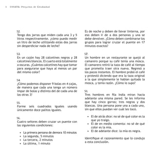 8 ERRATA: Preguntas de Creatividad 
52. 
Tengo dos jarras que miden cada una 3 y 5 
litros respectivamente. ¿cómo puedo medir 
un litro de leche utilizando estas dos jarras 
sin desperdiciar nada de leche? 
53. 
En un cajón hay 28 calcetines negros y 28 
calcetines blancos. El cuarto está totalmente 
a oscuras. ¿Cuántos calcetines hay que tomar 
para asegurarse que haya al menos un par 
del mismo color? 
54. 
¿Cómo podemos disponer 9 bolas en 4 cajas, 
de manera que cada una tenga un número 
impar de bolas y distinto del de cada una de 
las otras 3? 
55. 
Forme seis cuadrados iguales usando 
únicamente doce palitos iguales. 
56. 
Cuatro señores deben cruzar un puente con 
las siguientes condiciones: 
• La primera persona de demora 10 minutos 
• La segunda, 5 minutos 
• La tercera, 2 minutos 
• La última, 1 minuto 
Es de noche y deben de llevar linterna, por 
eso deben ir de a dos personas y una se 
debe devolver. ¿Cómo deben combinarse los 
grupos para lograr cruzar el puente en 17 
minutos exactos? 
57. 
Un hombre en un restaurante se quejó al 
camarero porque su café tenía una mosca. 
El camarero retiró la taza de café al tiempo 
que prometía traer otra nueva. Regresó a 
los pocos instantes. El hombre probó el café 
y protestó diciendo que era la taza original 
a la que simplemente le habían quitado la 
mosca, y tenía razón. ¿Cómo lo supo? 
58. 
Tres hombres en fila India miran hacia 
adelante una misma pared. Se les informa 
que hay cinco gorras; tres negras y dos 
blancas. Una persona pone una a cada uno, 
sin que ellos puedan ver cuál les tocó. 
• El de atrás dice: no sé de qué color es la 
que yo traigo. 
• El de en medio comenta: no sé de qué 
color es la mía. 
• El de adelante dice: la mía es negra. 
Identifique el razonamiento que lo condujo 
a esta conclusión. 
 