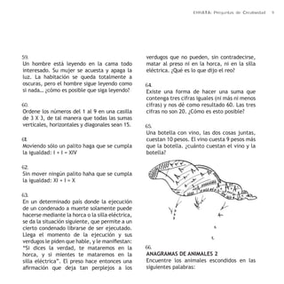 ERRATA: Preguntas de Creatividad 9 
59. 
Un hombre está leyendo en la cama todo 
interesado. Su mujer se acuesta y apaga la 
luz. La habitación se queda totalmente a 
oscuras, pero el hombre sigue leyendo como 
si nada… ¿cómo es posible que siga leyendo? 
60. 
Ordene los números del 1 al 9 en una casilla 
de 3 X 3, de tal manera que todas las sumas 
verticales, horizontales y diagonales sean 15. 
61. 
Moviendo sólo un palito haga que se cumpla 
la igualdad: I + I = XIV 
62. 
Sin mover ningún palito haha que se cumpla 
la igualdad: XI + I = X 
63. 
En un determinado país donde la ejecución 
de un condenado a muerte solamente puede 
hacerse mediante la horca o la silla eléctrica, 
se da la situación siguiente, que permite a un 
cierto condenado librarse de ser ejecutado. 
Llega el momento de la ejecución y sus 
verdugos le piden que hable, y le manifiestan: 
“Si dices la verdad, te mataremos en la 
horca, y si mientes te mataremos en la 
silla eléctrica”. El preso hace entonces una 
afirmación que deja tan perplejos a los 
verdugos que no pueden, sin contradecirse, 
matar al preso ni en la horca, ni en la silla 
eléctrica. ¿Qué es lo que dijo el reo? 
64. 
Existe una forma de hacer una suma que 
contenga tres cifras iguales (ni más ni menos 
cifras) y nos dé como resultado 60. Las tres 
cifras no son 20. ¿Cómo es esto posible? 
65. 
Una botella con vino, las dos cosas juntas, 
cuestan 10 pesos. El vino cuesta 9 pesos más 
que la botella. ¿cuánto cuestan el vino y la 
botella? 
66. 
ANAGRAMAS DE ANIMALES 2 
Encuentre los animales escondidos en las 
siguientes palabras: 
 