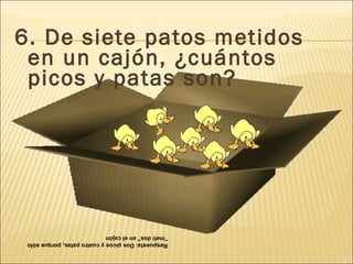 6. De siete patos metidos en un cajón, ¿cuántos picos y patas son?  Respuesta: Dos picos y cuatro patas, porque sólo "metí dos" en el cajón 