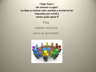 ¡ Hola Team !
              ¿Se animan a jugar?
La idea es resolver estos acertijos y enviarme las
             respuestas por email y
              vemos quien gana !!!

                 Hay
            regalo sorpresa
           para el ganador!
 