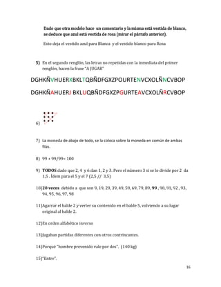16
Esto deja el vestido azul para Blanca y el vestido blanco para Rosa
En el segundo renglón, las letras no repetidas con la inmediata del primer
renglón, hacen la frase “A JUGAR”
DGHKÑVHUERXBKLTQBÑDFGXZPOURTENVCXOLÑNCVBOP
DGHKÑAHUERJ BKLUQBÑDFGXZPGURTEAVCXOLÑRCVBOP
6)
7) La moneda de abajo de todo, se la coloca sobre la moneda en común de ambas
filas.
8) 99 + 99/99= 100
9) TODOS dado que 2, 4 y 6 dan 1, 2 y 3. Pero el número 3 si se lo divide por 2 da
1,5 . Ídem para el 5 y el 7 (2,5 // 3,5)
10)20 veces debido a que son 9, 19, 29, 39, 49, 59, 69, 79, 89, 99 , 90, 91, 92 , 93,
94, 95, 96, 97, 98
11)Agarrar el balde 2 y verter su contenido en el balde 5, volviendo a su lugar
original al balde 2.
12)En orden alfabético inverso
13)Jugaban partidas diferentes con otros contrincantes.
14)Porqué “hombre prevenido vale por dos”. (140 kg)
15)“Entre”.
 