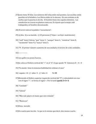 18
27)Junio tiene 30 días. Los números del reloj están mal puestos. Las escobas están
guardas en la heladera. Los libros están en la alacena. En una ventana es de
noche y por la puerta es de día. El hombre tiene dos zapatos distintos. Las
zanahorias no crecen en plantas como esa. Es injusto que la mujer esté
trabajando y el hombre descansando.
28) El error está en la palabra “encuenteres”.
29) a) dos, b) a su marido, c) 10 personas (7 hijas + un hijo+ matrimonio)
30) "cuál" tiene 4 letras, "que" tiene 3 , "aunque" tiene 6 , "mientras" tiene 8,
"raramente" tiene 9 y "nunca" tiene 5.
31) 79. El primer número aumenta de una unidad y el tercero de a dos unidades.
32)--------------
33) Los gallos no ponen huevos.
34)Se coloca el fósforo vertical del “+” en el “6” el que queda “8”. Entonces 8 – 4 = 4
35)“Tu mente tiene la inmensa habilidad de ordenar el caos”
36) zapato= 10 // niño= 5 // hilo= 4 ?= 19
37)Moviendo el fósforo superior izquierdo vertical del “9” y colocándolo en cruz
con el signo “-“, se forma el signo +. Por lo tanto queda 3+3= 6
38) “Candado”
39) “Goloso”
40) “Más vale pájaro en mano que cien volando”
41) “Manicura”
42)Elena morado
43)Un cuarto para las dos lo que es lo mismo que decir, dos menos cuarto.
 