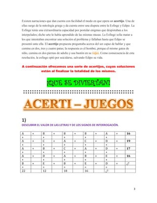 3
Existen narraciones que dan cuenta con facilidad el modo en que opera un acertijo. Una de
ellas surge de la mitología griega y da cuenta entre una disputa entre la Esfinge y Edipo. La
Esfinge tenía una extraordinaria capacidad por postular enigmas que despistaban a los
interpelados; dicho arte lo había aprendido de las mismas musas. La Esfinge solía matar a
los que intentaban encontrar una solución al problema y fallaban hasta que Edipo se
presentó ante ella. El acertijo propuesta preguntaba acerca del ser capaz de hablar y que
camina en dos, tres y cuatro patas; la respuesta es el hombre, porque el mismo gatea de
niño, camina en dos piernas de adulto y usa bastón en su vejez. Como consecuencia de esta
resolución, la esfinge optó por suicidarse, salvando Edipo su vida.
A continuación ofrecemos una serie de acertijos, cuyas soluciones
están al finalizar la totalidad de los mismos.
¡QUE SE DIVIERTAN!
::::::::::::::::::::::::::::::::::::::::::::::::::
1)
DESCUBRIR EL VALOR DE LAS LETRAS Y DE LOS SIGNOS DE INTERROGACIÓN.
A + B + B + B + A = 16
+ + + + +
A + C + A + C + D = 19
+ + + + +
A + B + C + A + D = 17
+ + + + +
A + D + A + B + E = 16
+ + + + +
B + E + B + E + D = ¿?
= = = = =
22 12 18 16 ¿?
 