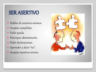 SER ASERTIVO
 Hablar de nosotros mismos.
 Aceptar cumplidos.
 Pedir ayuda.
 Discrepar abiertamente.
 Pedir declaraciones.
 Aprender a decir “no”.
 Aceptar nuestros errores.
 