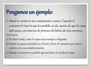 Pongamos un ejemplo:
 Usted se sienta en un restaurante a cenar. Cuando el
camarero le trae lo que ha pedido, se da cuenta de que la copa
está sucia, con marcas de pintura de labios de otra persona.
Ustedpodría:
a) No decir nada y usar la copa sucia aunque a disgusto.
b) Armar un gran escándalo en el local y decir al camarero que nunca
volverá a ir a ese establecimiento.
c) Llamar al camarero y pedirle que por favor le cambie la copa.
 