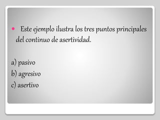  Este ejemplo ilustra los tres puntos principales
del continuo de asertividad.
a) pasivo
b) agresivo
c) asertivo
 