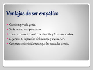 Ventajas de ser empático
 Caerás mejor a la gente.
 Serás mucho mas persuasivo.
 Te convertirás en el centro de atención y te harás escuchar.
 Mejoraras tu capacidad de liderazgo y motivación.
 Comprenderás rápidamente que les pasa a los demás.
 