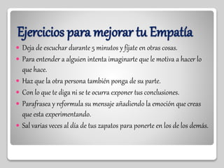 Ejercicios para mejorar tu Empatía
 Deja de escuchar durante 5 minutos y fíjate en otras cosas.
 Para entender a alguien intenta imaginarte que le motiva a hacer lo
que hace.
 Haz que la otra persona también ponga de su parte.
 Con lo que te diga ni se te ocurra exponer tus conclusiones.
 Parafrasea y reformula su mensaje añadiendo la emoción que creas
que esta experimentando.
 Sal varias veces al día de tus zapatos para ponerte en los de los demás.
 