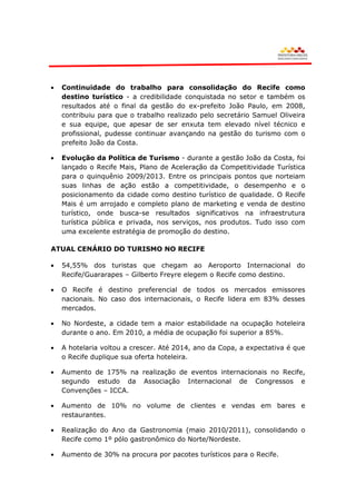 Continuidade do trabalho para consolidação do Recife como
  destino turístico - a credibilidade conquistada no setor e também os
  resultados até o final da gestão do ex-prefeito João Paulo, em 2008,
  contribuiu para que o trabalho realizado pelo secretário Samuel Oliveira
  e sua equipe, que apesar de ser enxuta tem elevado nível técnico e
  profissional, pudesse continuar avançando na gestão do turismo com o
  prefeito João da Costa.

  Evolução da Política de Turismo - durante a gestão João da Costa, foi
  lançado o Recife Mais, Plano de Aceleração da Competitividade Turística
  para o quinquênio 2009/2013. Entre os principais pontos que norteiam
  suas linhas de ação estão a competitividade, o desempenho e o
  posicionamento da cidade como destino turístico de qualidade. O Recife
  Mais é um arrojado e completo plano de marketing e venda de destino
  turístico, onde busca-se resultados significativos na infraestrutura
  turística pública e privada, nos serviços, nos produtos. Tudo isso com
  uma excelente estratégia de promoção do destino.

ATUAL CENÁRIO DO TURISMO NO RECIFE

  54,55% dos turistas que chegam ao Aeroporto Internacional do
  Recife/Guararapes – Gilberto Freyre elegem o Recife como destino.

  O Recife é destino preferencial de todos os mercados emissores
  nacionais. No caso dos internacionais, o Recife lidera em 83% desses
  mercados.

  No Nordeste, a cidade tem a maior estabilidade na ocupação hoteleira
  durante o ano. Em 2010, a média de ocupação foi superior a 85%.

  A hotelaria voltou a crescer. Até 2014, ano da Copa, a expectativa é que
  o Recife duplique sua oferta hoteleira.

  Aumento de 175% na realização de eventos internacionais no Recife,
  segundo estudo da Associação Internacional de Congressos e
  Convenções – ICCA.

  Aumento de 10% no volume de clientes e vendas em bares e
  restaurantes.

  Realização do Ano da Gastronomia (maio 2010/2011), consolidando o
  Recife como 1º pólo gastronômico do Norte/Nordeste.

  Aumento de 30% na procura por pacotes turísticos para o Recife.
 