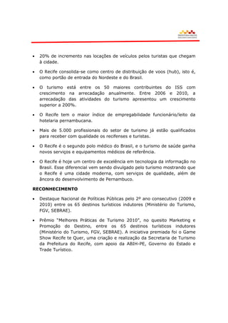 20% de incremento nas locações de veículos pelos turistas que chegam
  à cidade.

  O Recife consolida-se como centro de distribuição de voos (hub), isto é,
  como portão de entrada do Nordeste e do Brasil.

  O turismo está entre os 50 maiores contribuintes do ISS com
  crescimento na arrecadação anualmente. Entre 2006 e 2010, a
  arrecadação das atividades do turismo apresentou um crescimento
  superior a 200%.

  O Recife tem o maior índice de empregabilidade funcionário/leito da
  hotelaria pernambucana.

  Mais de 5.000 profissionais do setor de turismo já estão qualificados
  para receber com qualidade os recifenses e turistas.

  O Recife é o segundo polo médico do Brasil, e o turismo de saúde ganha
  novos serviços e equipamentos médicos de referência.

  O Recife é hoje um centro de excelência em tecnologia da informação no
  Brasil. Esse diferencial vem sendo divulgado pelo turismo mostrando que
  o Recife é uma cidade moderna, com serviços de qualidade, além de
  âncora do desenvolvimento de Pernambuco.

RECONHECIMENTO

  Destaque Nacional de Políticas Públicas pelo 2º ano consecutivo (2009 e
  2010) entre os 65 destinos turísticos indutores (Ministério do Turismo,
  FGV, SEBRAE).

  Prêmio “Melhores Práticas de Turismo 2010”, no quesito Marketing e
  Promoção do Destino, entre os 65 destinos turísticos indutores
  (Ministério do Turismo, FGV, SEBRAE). A iniciativa premiada foi o Game
  Show Recife te Quer, uma criação e realização da Secretaria de Turismo
  da Prefeitura do Recife, com apoio da ABIH-PE, Governo do Estado e
  Trade Turístico.
 