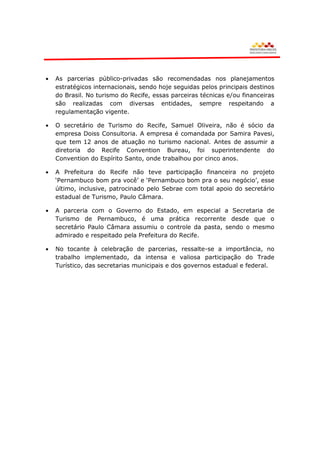 As parcerias público-privadas são recomendadas nos planejamentos
estratégicos internacionais, sendo hoje seguidas pelos principais destinos
do Brasil. No turismo do Recife, essas parceiras técnicas e/ou financeiras
são realizadas com diversas entidades, sempre respeitando a
regulamentação vigente.

O secretário de Turismo do Recife, Samuel Oliveira, não é sócio da
empresa Doiss Consultoria. A empresa é comandada por Samira Pavesi,
que tem 12 anos de atuação no turismo nacional. Antes de assumir a
diretoria do Recife Convention Bureau, foi superintendente do
Convention do Espírito Santo, onde trabalhou por cinco anos.

A Prefeitura do Recife não teve participação financeira no projeto
„Pernambuco bom pra você‟ e „Pernambuco bom pra o seu negócio‟, esse
último, inclusive, patrocinado pelo Sebrae com total apoio do secretário
estadual de Turismo, Paulo Câmara.

A parceria com o Governo do Estado, em especial a Secretaria de
Turismo de Pernambuco, é uma prática recorrente desde que o
secretário Paulo Câmara assumiu o controle da pasta, sendo o mesmo
admirado e respeitado pela Prefeitura do Recife.

No tocante à celebração de parcerias, ressalte-se a importância, no
trabalho implementado, da intensa e valiosa participação do Trade
Turístico, das secretarias municipais e dos governos estadual e federal.
 