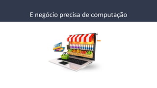 E negócio precisa de computação
 