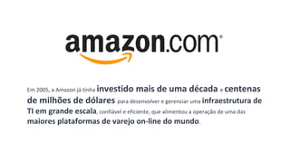 Em 2005, a Amazon já tinha investido mais de uma década e centenas
de milhões de dólares para desenvolver e gerenciar uma infraestrutura de
TI em grande escala, confiável e eficiente, que alimentou a operação de uma das
maiores plataformas de varejo on-line do mundo.
 